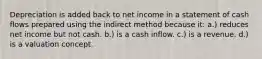 Depreciation is added back to net income in a statement of cash flows prepared using the indirect method because it: a.) reduces net income but not cash. b.) is a cash inflow. c.) is a revenue. d.) is a valuation concept.