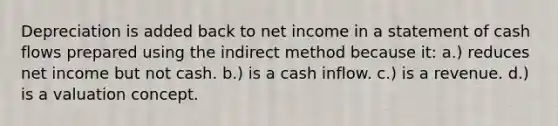 Depreciation is added back to net income in a statement of cash flows prepared using the indirect method because it: a.) reduces net income but not cash. b.) is a cash inflow. c.) is a revenue. d.) is a valuation concept.