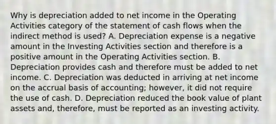 Why is depreciation added to net income in the Operating Activities category of the statement of cash flows when the indirect method is used? A. Depreciation expense is a negative amount in the Investing Activities section and therefore is a positive amount in the Operating Activities section. B. Depreciation provides cash and therefore must be added to net income. C. Depreciation was deducted in arriving at net income on the accrual basis of accounting; however, it did not require the use of cash. D. Depreciation reduced the book value of plant assets and, therefore, must be reported as an investing activity.