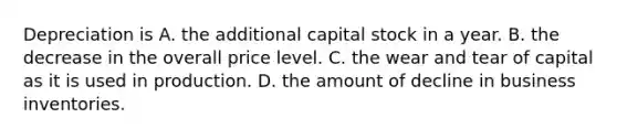 Depreciation is A. the additional capital stock in a year. B. the decrease in the overall price level. C. the wear and tear of capital as it is used in production. D. the amount of decline in business inventories.