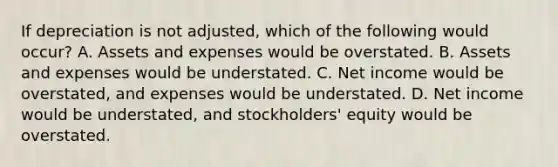 If depreciation is not adjusted, which of the following would occur? A. Assets and expenses would be overstated. B. Assets and expenses would be understated. C. Net income would be overstated, and expenses would be understated. D. Net income would be understated, and stockholders' equity would be overstated.