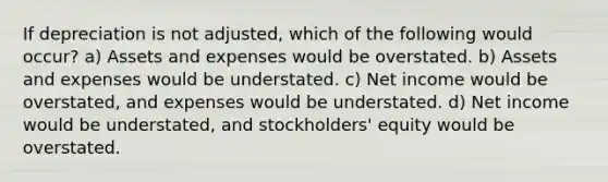 If depreciation is not adjusted, which of the following would occur? a) Assets and expenses would be overstated. b) Assets and expenses would be understated. c) Net income would be overstated, and expenses would be understated. d) Net income would be understated, and stockholders' equity would be overstated.