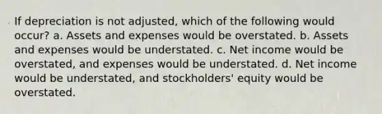 If depreciation is not adjusted, which of the following would occur? a. Assets and expenses would be overstated. b. Assets and expenses would be understated. c. Net income would be overstated, and expenses would be understated. d. Net income would be understated, and stockholders' equity would be overstated.