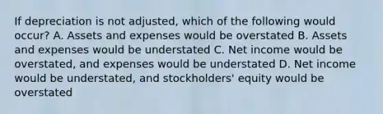 If depreciation is not adjusted, which of the following would occur? A. Assets and expenses would be overstated B. Assets and expenses would be understated C. Net income would be overstated, and expenses would be understated D. Net income would be understated, and stockholders' equity would be overstated