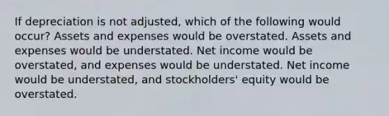 If depreciation is not adjusted, which of the following would occur? Assets and expenses would be overstated. Assets and expenses would be understated. Net income would be overstated, and expenses would be understated. Net income would be understated, and stockholders' equity would be overstated.