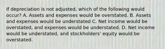 If depreciation is not adjusted, which of the following would occur? A. Assets and expenses would be overstated. B. Assets and expenses would be understated C. Net income would be overstated, and expenses would be understated. D. Net income would be understated, and stockholders' equity would be overstated.