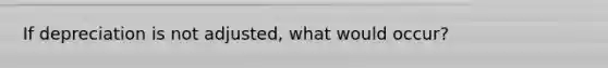 If depreciation is not adjusted, what would occur?