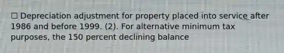 ☐ Depreciation adjustment for property placed into service after 1986 and before 1999. (2). For alternative minimum tax purposes, the 150 percent declining balance