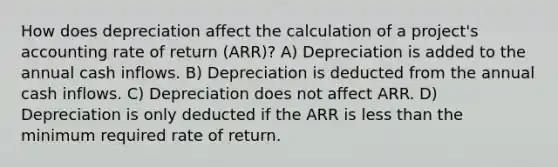 How does depreciation affect the calculation of a project's accounting rate of return (ARR)? A) Depreciation is added to the annual cash inflows. B) Depreciation is deducted from the annual cash inflows. C) Depreciation does not affect ARR. D) Depreciation is only deducted if the ARR is less than the minimum required rate of return.