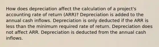 How does depreciation affect the calculation of a project's accounting rate of return (ARR)? Depreciation is added to the annual cash inflows. Depreciation is only deducted if the ARR is less than the minimum required rate of return. Depreciation does not affect ARR. Depreciation is deducted from the annual cash inflows.