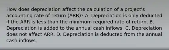 How does depreciation affect the calculation of a​ project's accounting rate of return​ (ARR)? A. Depreciation is only deducted if the ARR is less than the minimum required rate of return. B. Depreciation is added to the annual cash inflows. C. Depreciation does not affect ARR. D. Depreciation is deducted from the annual cash inflows.