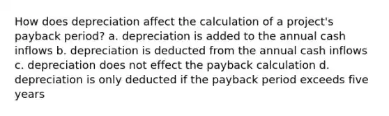 How does depreciation affect the calculation of a project's payback period? a. depreciation is added to the annual cash inflows b. depreciation is deducted from the annual cash inflows c. depreciation does not effect the payback calculation d. depreciation is only deducted if the payback period exceeds five years