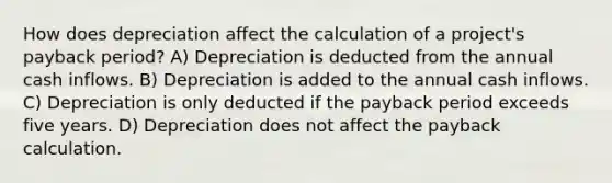 How does depreciation affect the calculation of a project's payback period? A) Depreciation is deducted from the annual cash inflows. B) Depreciation is added to the annual cash inflows. C) Depreciation is only deducted if the payback period exceeds five years. D) Depreciation does not affect the payback calculation.