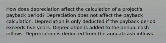 How does depreciation affect the calculation of a project's payback period? Depreciation does not affect the payback calculation. Depreciation is only deducted if the payback period exceeds five years. Depreciation is added to the annual cash inflows. Depreciation is deducted from the annual cash inflows.