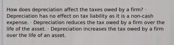 How does depreciation affect the taxes owed by a firm? · Depreciation has no effect on tax liability as it is a non-cash expense. · Depreciation reduces the tax owed by a firm over the life of the asset. · Depreciation increases the tax owed by a firm over the life of an asset.