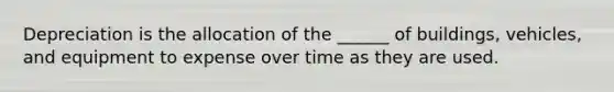 Depreciation is the allocation of the ______ of buildings, vehicles, and equipment to expense over time as they are used.