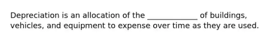 Depreciation is an allocation of the _____________ of buildings, vehicles, and equipment to expense over time as they are used.