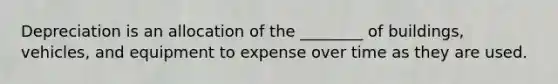 Depreciation is an allocation of the ________ of buildings, vehicles, and equipment to expense over time as they are used.