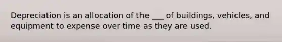 Depreciation is an allocation of the ___ of buildings, vehicles, and equipment to expense over time as they are used.