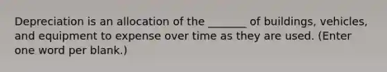 Depreciation is an allocation of the _______ of buildings, vehicles, and equipment to expense over time as they are used. (Enter one word per blank.)