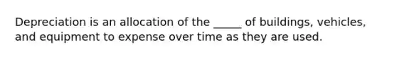 Depreciation is an allocation of the _____ of buildings, vehicles, and equipment to expense over time as they are used.