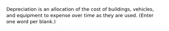 Depreciation is an allocation of the cost of buildings, vehicles, and equipment to expense over time as they are used. (Enter one word per blank.)