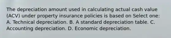 The depreciation amount used in calculating actual cash value (ACV) under property insurance policies is based on Select one: A. Technical depreciation. B. A standard depreciation table. C. Accounting depreciation. D. Economic depreciation.