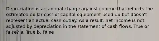 Depreciation is an annual charge against income that reflects the estimated dollar cost of capital equipment used up but doesn't represent an actual cash outlay. As a result, net income is not adjusted by depreciation in the statement of cash flows. True or false? a. True b. False