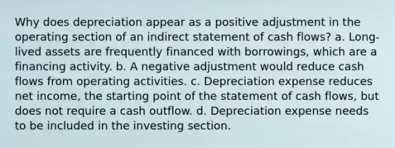 Why does depreciation appear as a positive adjustment in the operating section of an indirect statement of cash flows? a. Long-lived assets are frequently financed with borrowings, which are a financing activity. b. A negative adjustment would reduce cash flows from operating activities. c. Depreciation expense reduces net income, the starting point of the statement of cash flows, but does not require a cash outflow. d. Depreciation expense needs to be included in the investing section.