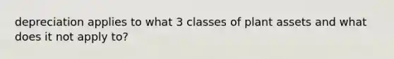 depreciation applies to what 3 classes of plant assets and what does it not apply to?