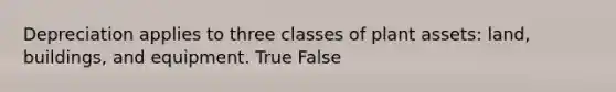 Depreciation applies to three classes of plant assets: land, buildings, and equipment. True False