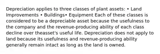 Depreciation applies to three classes of plant assets: • Land Improvements • Buildings• Equipment Each of these classes is considered to be a depreciable asset because the usefulness to the company and the revenue-producing ability of each class decline over theasset's useful life. Depreciation does not apply to land because its usefulness and revenue-producing ability generally remain intact as long as the land is owned.