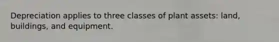 Depreciation applies to three classes of plant assets: land, buildings, and equipment.