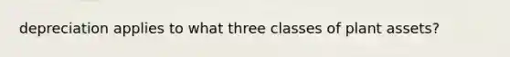 depreciation applies to what three classes of plant assets?