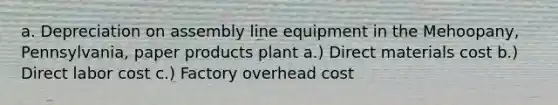 a. Depreciation on assembly line equipment in the Mehoopany, Pennsylvania, paper products plant a.) Direct materials cost b.) Direct labor cost c.) Factory overhead cost