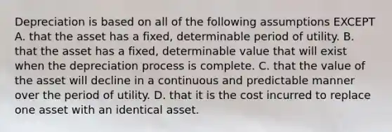 Depreciation is based on all of the following assumptions EXCEPT A. that the asset has a fixed, determinable period of utility. B. that the asset has a fixed, determinable value that will exist when the depreciation process is complete. C. that the value of the asset will decline in a continuous and predictable manner over the period of utility. D. that it is the cost incurred to replace one asset with an identical asset.