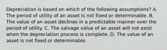 Depreciation is based on which of the following assumptions? A. The period of utility of an asset is not fixed or determinable. B. The value of an asset declines in a predictable manner over the period of utility. C. The salvage value of an asset will not exist when the depreciation process is complete. D. The value of an asset is not fixed or determinable.