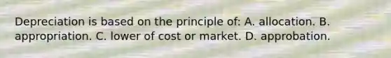 Depreciation is based on the principle of: A. allocation. B. appropriation. C. lower of cost or market. D. approbation.