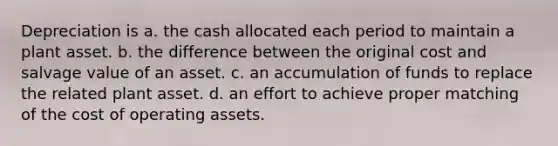 Depreciation is a. the cash allocated each period to maintain a plant asset. b. the difference between the original cost and salvage value of an asset. c. an accumulation of funds to replace the related plant asset. d. an effort to achieve proper matching of the cost of operating assets.