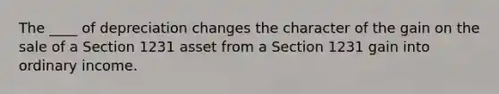 The ____ of depreciation changes the character of the gain on the sale of a Section 1231 asset from a Section 1231 gain into ordinary income.