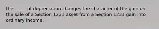 the _____ of depreciation changes the character of the gain on the sale of a Section 1231 asset from a Section 1231 gain into ordinary income.