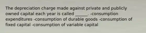 The depreciation charge made against private and publicly owned capital each year is called ______. -consumption expenditures -consumption of durable goods -consumption of fixed capital -consumption of variable capital
