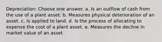 Depreciation: Choose one answer. a. Is an outflow of cash from the use of a plant asset. b. Measures physical deterioration of an asset. c. Is applied to land. d. Is the process of allocating to expense the cost of a plant asset. e. Measures the decline in market value of an asset