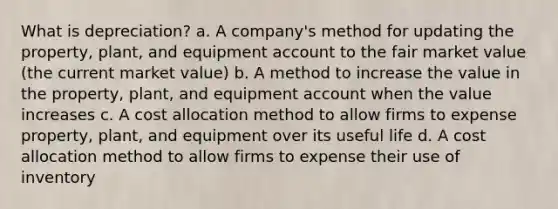 What is depreciation? a. A company's method for updating the property, plant, and equipment account to the fair market value (the current market value) b. A method to increase the value in the property, plant, and equipment account when the value increases c. A cost allocation method to allow firms to expense property, plant, and equipment over its useful life d. A cost allocation method to allow firms to expense their use of inventory