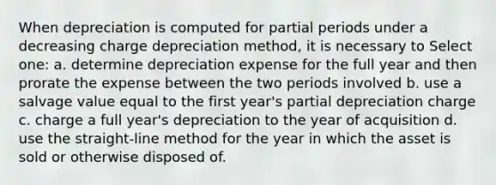 When depreciation is computed for partial periods under a decreasing charge depreciation method, it is necessary to Select one: a. determine depreciation expense for the full year and then prorate the expense between the two periods involved b. use a salvage value equal to the first year's partial depreciation charge c. charge a full year's depreciation to the year of acquisition d. use the straight-line method for the year in which the asset is sold or otherwise disposed of.