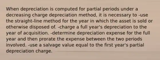 When depreciation is computed for partial periods under a decreasing charge depreciation method, it is necessary to -use the straight-line method for the year in which the asset is sold or otherwise disposed of. -charge a full year's depreciation to the year of acquisition. -determine depreciation expense for the full year and then prorate the expense between the two periods involved. -use a salvage value equal to the first year's partial depreciation charge.