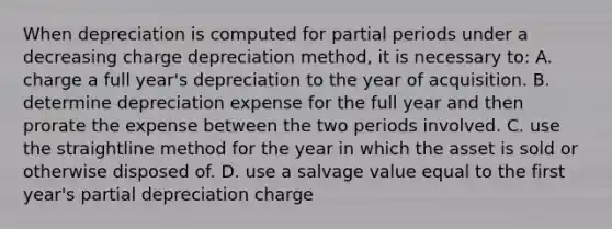 When depreciation is computed for partial periods under a decreasing charge depreciation method, it is necessary to: A. charge a full year's depreciation to the year of acquisition. B. determine depreciation expense for the full year and then prorate the expense between the two periods involved. C. use the straightline method for the year in which the asset is sold or otherwise disposed of. D. use a salvage value equal to the first year's partial depreciation charge