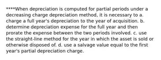 ****When depreciation is computed for partial periods under a decreasing charge depreciation method, it is necessary to a. charge a full year's depreciation to the year of acquisition. b. determine depreciation expense for the full year and then prorate the expense between the two periods involved. c. use the straight-line method for the year in which the asset is sold or otherwise disposed of. d. use a salvage value equal to the first year's partial depreciation charge.