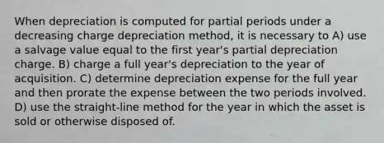 When depreciation is computed for partial periods under a decreasing charge depreciation method, it is necessary to A) use a salvage value equal to the first year's partial depreciation charge. B) charge a full year's depreciation to the year of acquisition. C) determine depreciation expense for the full year and then prorate the expense between the two periods involved. D) use the straight-line method for the year in which the asset is sold or otherwise disposed of.