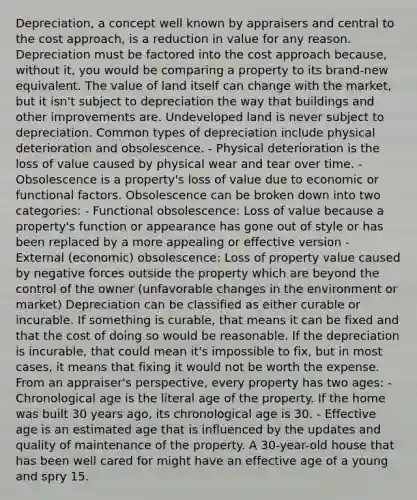 Depreciation, a concept well known by appraisers and central to the cost approach, is a reduction in value for any reason. Depreciation must be factored into the cost approach because, without it, you would be comparing a property to its brand-new equivalent. The value of land itself can change with the market, but it isn't subject to depreciation the way that buildings and other improvements are. Undeveloped land is never subject to depreciation. Common types of depreciation include physical deterioration and obsolescence. - Physical deterioration is the loss of value caused by physical wear and tear over time. - Obsolescence is a property's loss of value due to economic or functional factors. Obsolescence can be broken down into two categories: - Functional obsolescence: Loss of value because a property's function or appearance has gone out of style or has been replaced by a more appealing or effective version - External (economic) obsolescence: Loss of property value caused by negative forces outside the property which are beyond the control of the owner (unfavorable changes in the environment or market) Depreciation can be classified as either curable or incurable. If something is curable, that means it can be fixed and that the cost of doing so would be reasonable. If the depreciation is incurable, that could mean it's impossible to fix, but in most cases, it means that fixing it would not be worth the expense. From an appraiser's perspective, every property has two ages: - Chronological age is the literal age of the property. If the home was built 30 years ago, its chronological age is 30. - Effective age is an estimated age that is influenced by the updates and quality of maintenance of the property. A 30-year-old house that has been well cared for might have an effective age of a young and spry 15.